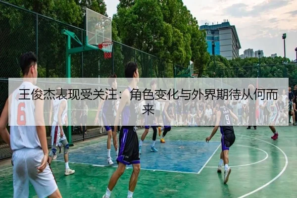 王俊杰表现受关注：角色变化与外界期待从何而来
